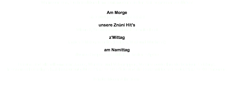 Wir freuen uns, Euch traditionell im sanft modernisierten Kafi begrüssen zu dürfen! Am Morge ab 7.00 Uhr Kaffee und Gipfel unsere Znüni Hit’s Wienerli, Schweinswürstli und Schnitzelbrot z'Mittag täglich 3 Mittagsmenü’s (Fleisch, Vegi und Wuchehit) am Namittag diverse Coupes • gemütliches Treffen • Apéro Bei uns sind alle willkommen: Jasser, Wander- und Velogruppen, Vereine sowie Ihre vierbeinigen Lieblinge. In unserem heimeligen Kafi-Restaurant gibt es Platz für 50 Gäste und die Gartenwirtschaft bietet Platz für 40 Personen. Brigitte Moser & ihr Team 